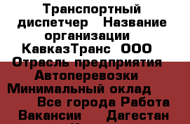 Транспортный диспетчер › Название организации ­ КавказТранс, ООО › Отрасль предприятия ­ Автоперевозки › Минимальный оклад ­ 15 000 - Все города Работа » Вакансии   . Дагестан респ.,Кизилюрт г.